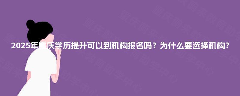 2025年重庆学历提升可以到机构报名吗？为什么要选择机构？