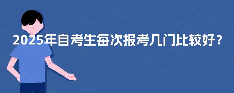 2025年自考生每次报考几门比较好? 2025年自考生每次报考几门比较好?