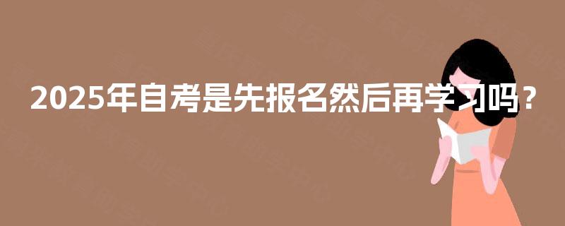 2025年自考是先报名然后再学习吗? 2025年自考是先报名然后再学习吗?