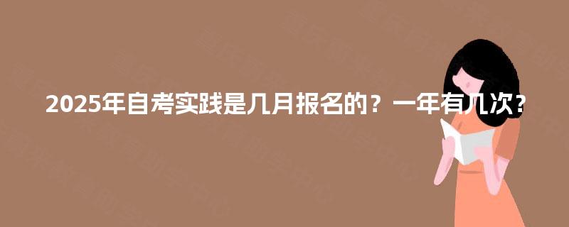 2025年自考实践是几月报名的？一年有几次？
