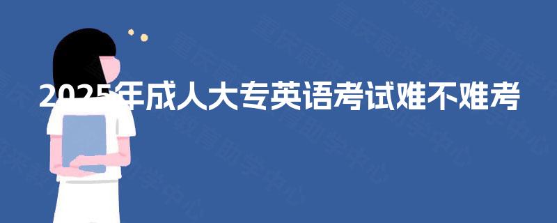 2025年成人大专英语考试难不难考 2025年成人大专英语考试难不难考