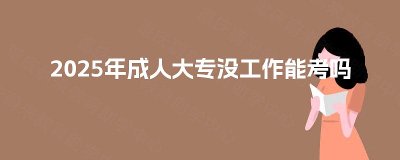 2025年成人大专没工作能考吗 2025年成人大专没工作能考吗