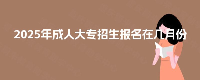 2025年成人大专招生报名在几月份 2025年成人大专招生报名在几月份