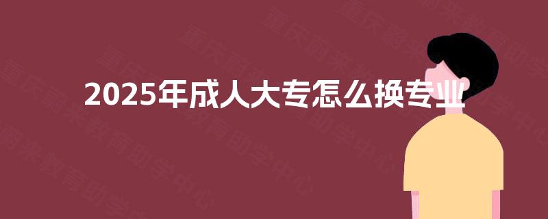 2025年成人大专怎么换专业 2025年成人大专怎么换专业