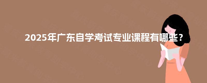 2025年广东自学考试专业课程有哪些？