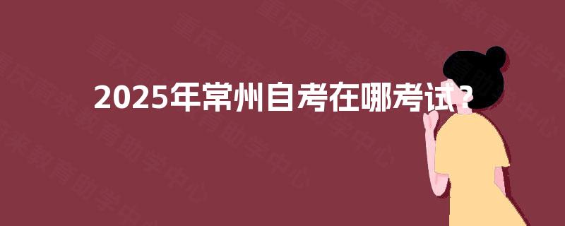 2025年常州自考在哪考试? 2025年常州自考在哪考试?
