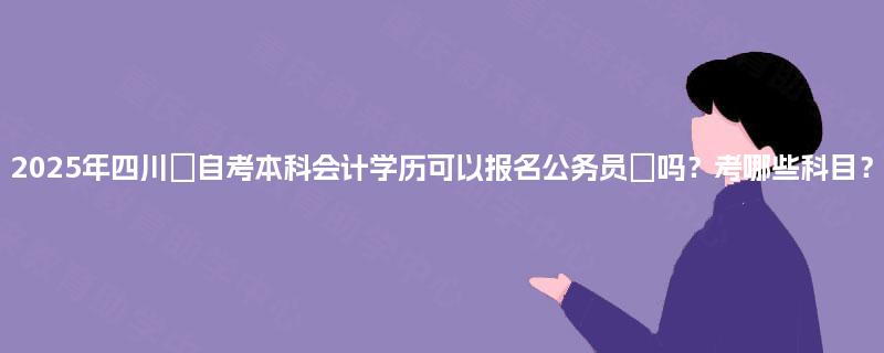 2025年四川‌自考本科会计学历可以报名公务员‌吗？考哪些科目？