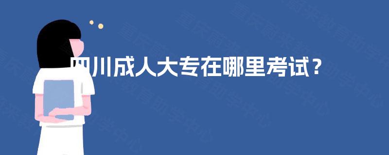 四川成人大专在哪里考试? 四川成人大专在哪里考试?