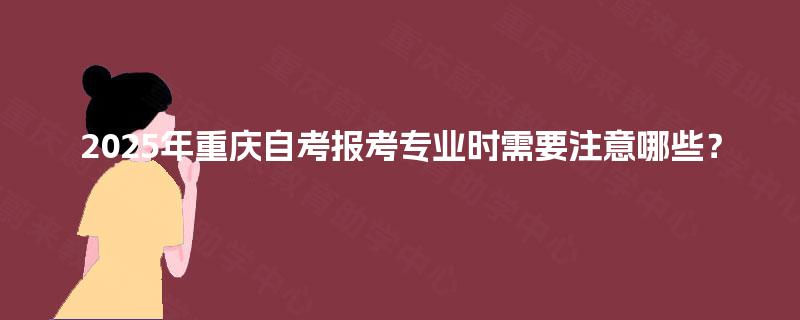 2025年重庆自考报考专业时需要注意哪些? 2025年重庆自考报考专业时需要注意哪些?