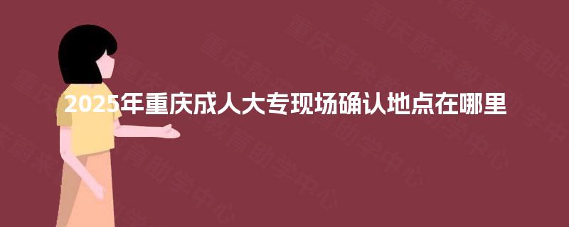 2025年重庆成人大专现场确认地点在哪里 2025年重庆成人大专现场确认地点在哪里