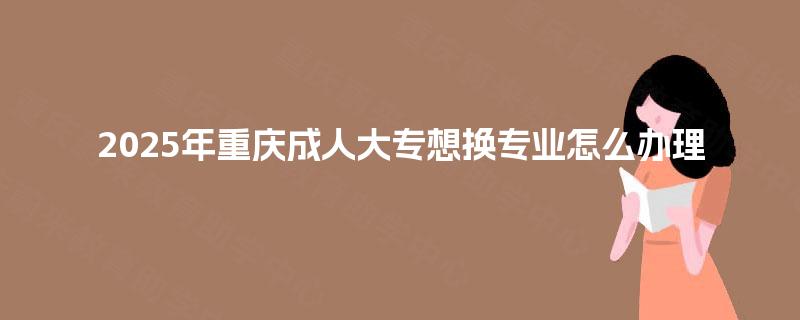 2025年重庆成人大专想换专业怎么办理 2025年重庆成人大专想换专业怎么办理