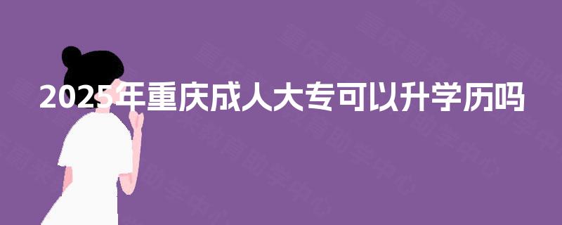 2025年重庆成人大专可以升学历吗 2025年重庆成人大专可以升学历吗