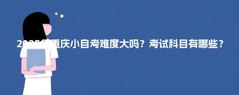 2025年重庆小自考难度大吗?考试科目有哪些? 2025年重庆小自考难度大吗?考试科目有哪些?
