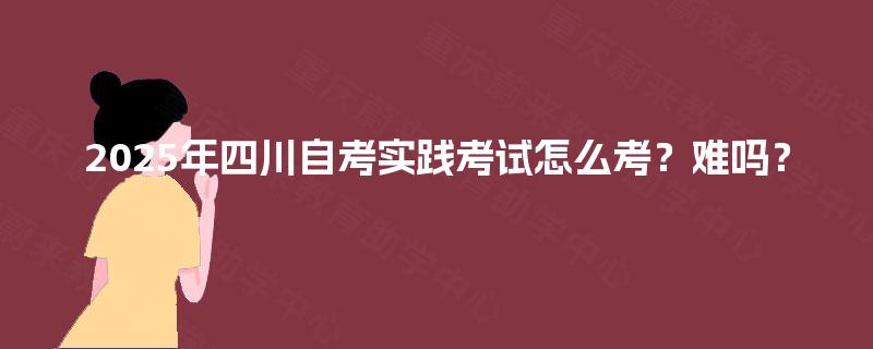 2025年四川自考实践考试怎么考？难吗？