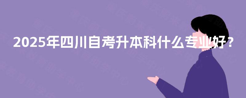 2025年四川自考升本科什么专业好? 2025年四川自考升本科什么专业好?