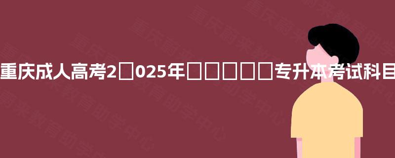 重庆成人高考2025年专升本考试科目 重庆成人高考2025年专升本考试科目