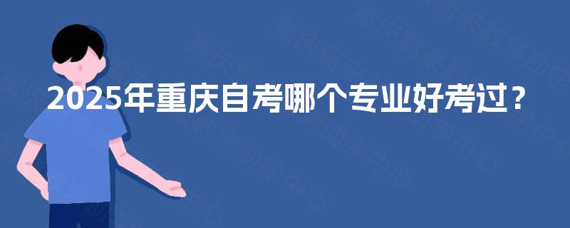 2025年重庆自考哪个专业好考过? 2025年重庆自考哪个专业好考过?
