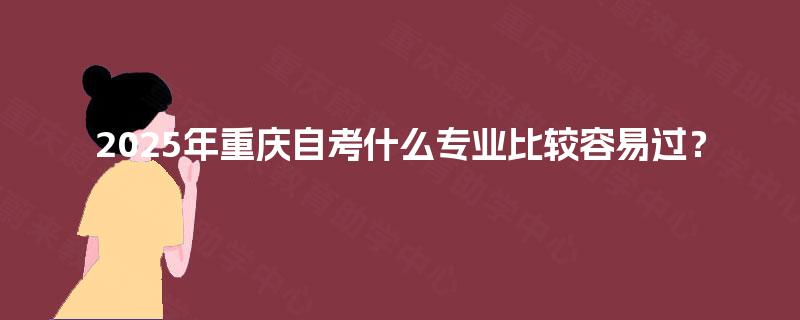 2025年重庆自考什么专业比较容易过? 2025年重庆自考什么专业比较容易过?
