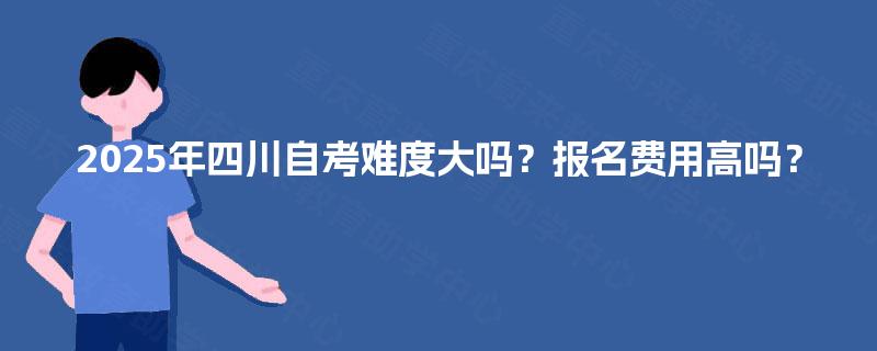 2025年四川自考难度大吗?报名费用高吗? 2025年四川自考难度大吗?报名费用高吗?