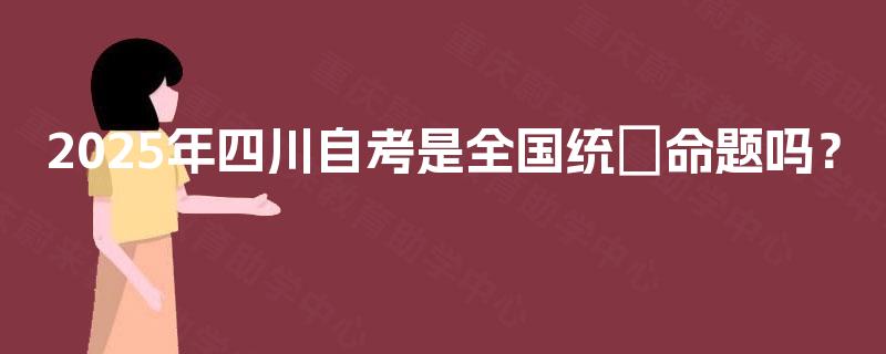 2025年四川自考是全国统─命题吗? 2025年四川自考是全国统─命题吗?