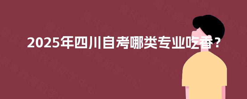 2025年四川自考哪类专业吃香? 2025年四川自考哪类专业吃香?