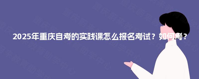 2025年重庆自考的实践课怎么报名考试?如何考? 2025年重庆自考的实践课怎么报名考试?如何考?