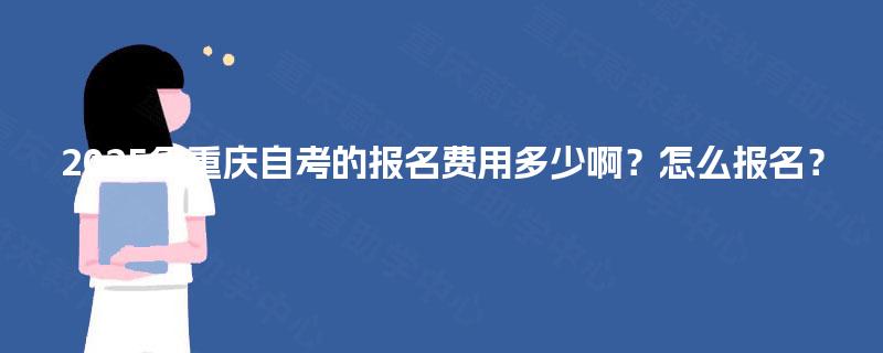 2025年重庆自考的报名费用多少啊?怎么报名? 2025年重庆自考的报名费用多少啊?怎么报名?