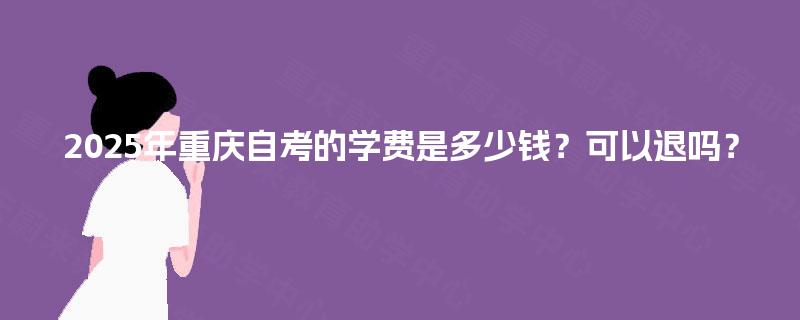 2025年重庆自考的学费是多少钱?可以退吗? 2025年重庆自考的学费是多少钱?可以退吗?