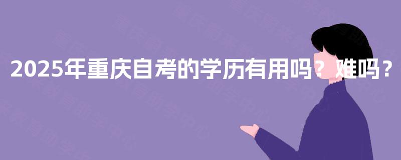 2025年重庆自考的学历有用吗？难吗？