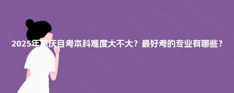 2025年重庆自考本科难度大不大?最好考的专业有哪些? 2025年重庆自考本科难度大不大?最好考的专业有哪些?