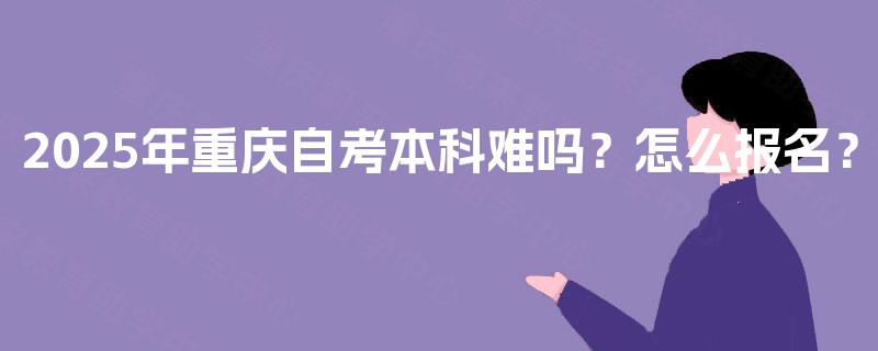 2025年重庆自考本科难吗?怎么报名? 2025年重庆自考本科难吗?怎么报名?