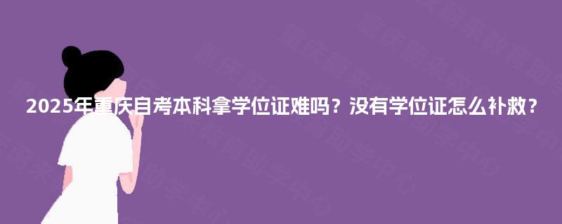 2025年重庆自考本科拿学位证难吗？没有学位证怎么补救？