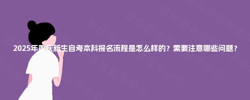 2025年重庆新生自考本科报名流程是怎么样的？需要注意哪些问题？