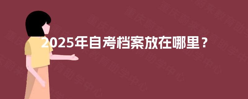 2025年自考档案放在哪里? 2025年自考档案放在哪里?
