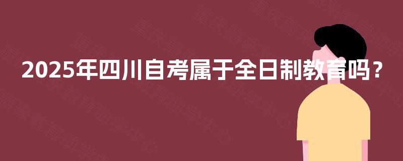 2025年四川自考属于全日制教育吗? 2025年四川自考属于全日制教育吗?