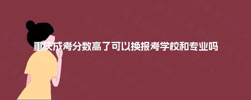 重庆成考分数高了可以换报考学校和专业吗 重庆成考分数高了可以换报考学校和专业吗