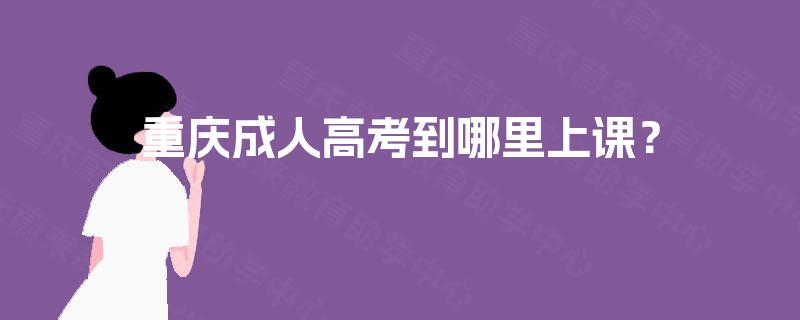 重庆成人高考到哪里上课? 重庆成人高考到哪里上课?