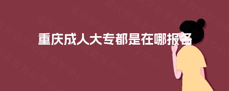 重庆成人大专都是在哪报名 重庆成人大专都是在哪报名