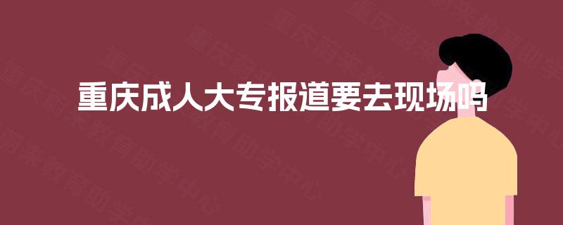 重庆成人大专报道要去现场吗 重庆成人大专报道要去现场吗