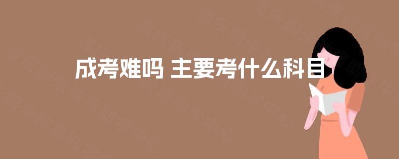 成考难吗 主要考什么科目 成考难吗 主要考什么科目