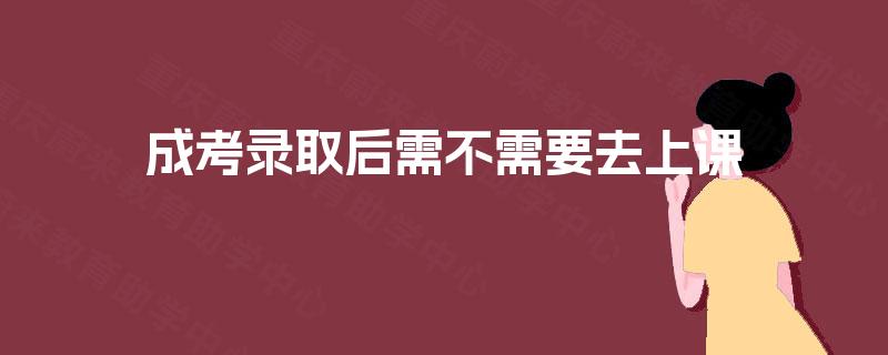 成考录取后需不需要去上课 成考录取后需不需要去上课