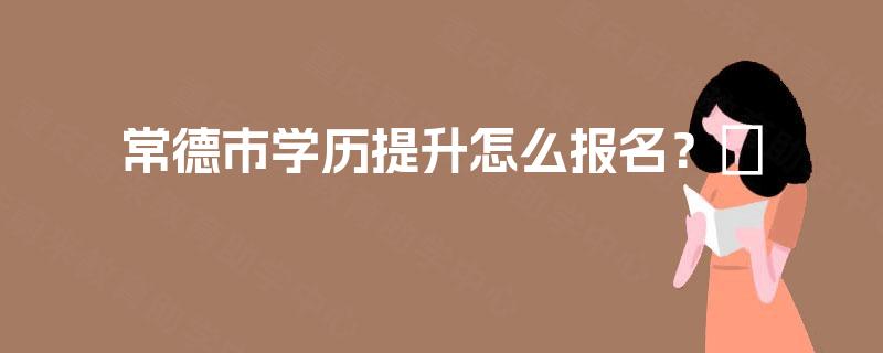 常德市学历提升怎么报名？​