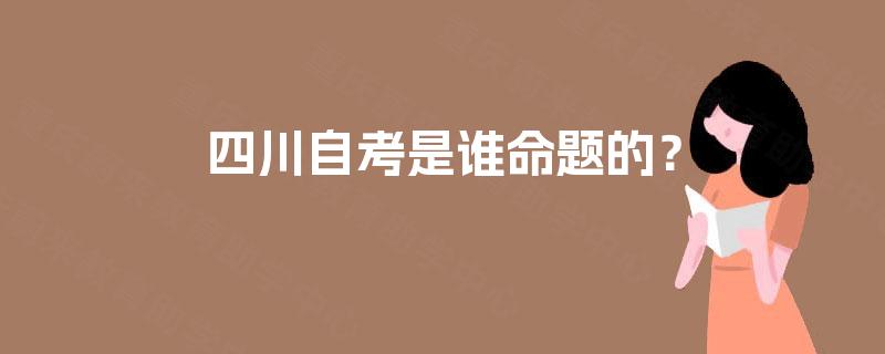 四川自考是谁命题的? 四川自考是谁命题的?
