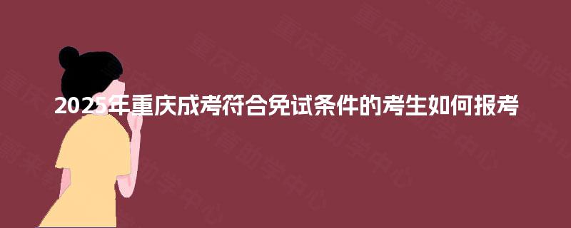 2025年重庆成考符合免试条件的考生如何报考 2025年重庆成考符合免试条件的考生如何报考