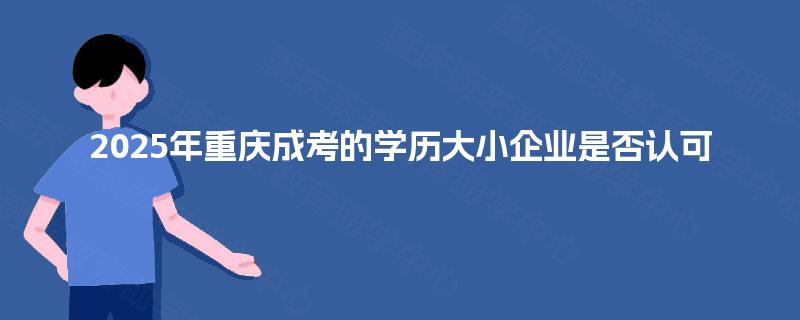 2025年重庆成考的学历大小企业是否认可 2025年重庆成考的学历大小企业是否认可