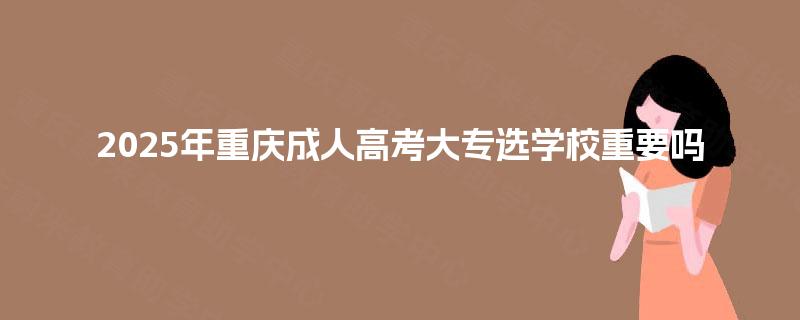 2025年重庆成人高考大专选学校重要吗 2025年重庆成人高考大专选学校重要吗