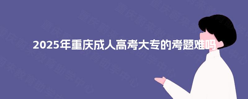 2025年重庆成人高考大专的考题难吗 2025年重庆成人高考大专的考题难吗