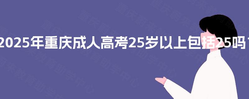 2025年重庆成人高考25岁以上包括25吗? 2025年重庆成人高考25岁以上包括25吗?