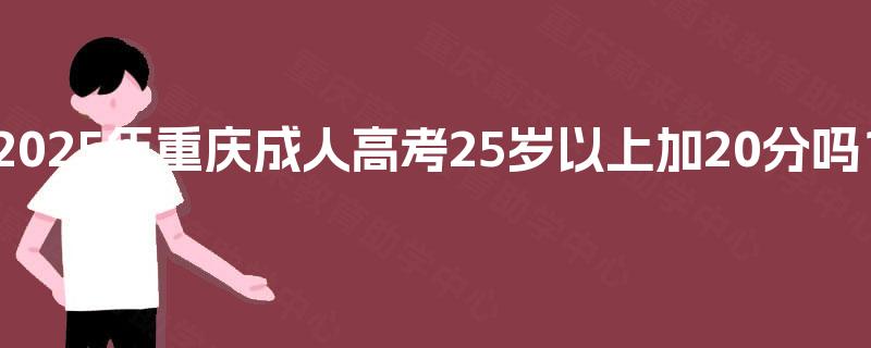 2025年重庆成人高考25岁以上加20分吗? 2025年重庆成人高考25岁以上加20分吗?