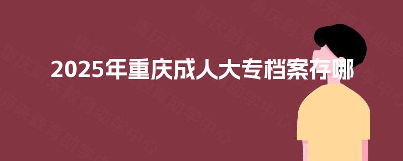 2025年重庆成人大专档案存哪 2025年重庆成人大专档案存哪